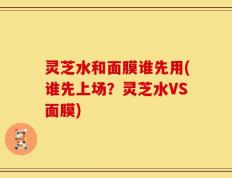 灵芝水和面膜谁先用(谁先上场？灵芝水VS面膜)