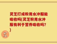 灵芝打成粉用水冲服能吸收吗(灵芝粉用水冲服有利于营养吸收吗？)