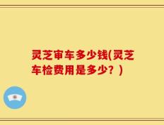 灵芝审车多少钱(灵芝车检费用是多少？)