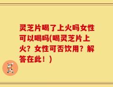 灵芝片喝了上火吗女性可以喝吗(喝灵芝片上火？女性可否饮用？解答在此！)