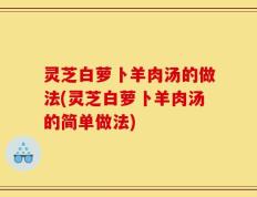 灵芝白萝卜羊肉汤的做法(灵芝白萝卜羊肉汤的简单做法)