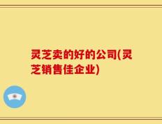 灵芝卖的好的公司(灵芝销售佳企业)