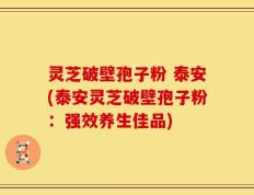 灵芝破壁孢子粉 泰安(泰安灵芝破壁孢子粉：强效养生佳品)