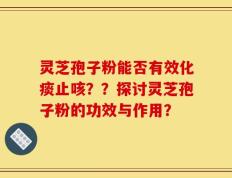 灵芝孢子粉能否有效化痰止咳？？探讨灵芝孢子粉的功效与作用？