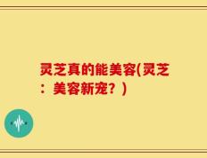 灵芝真的能美容(灵芝：美容新宠？)