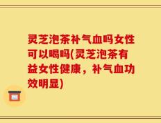灵芝泡茶补气血吗女性可以喝吗(灵芝泡茶有益女性健康，补气血功效明显)
