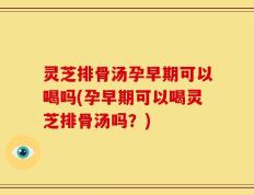 灵芝排骨汤孕早期可以喝吗(孕早期可以喝灵芝排骨汤吗？)