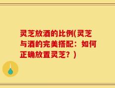 灵芝放酒的比例(灵芝与酒的完美搭配：如何正确放置灵芝？)