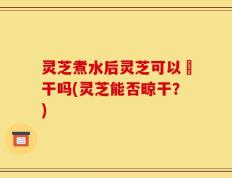 灵芝煮水后灵芝可以嗮干吗(灵芝能否晾干？)