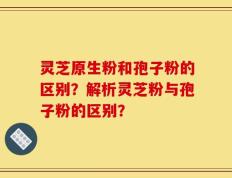 灵芝原生粉和孢子粉的区别？解析灵芝粉与孢子粉的区别？