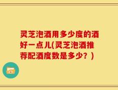 灵芝泡酒用多少度的酒好一点儿(灵芝泡酒推荐配酒度数是多少？)