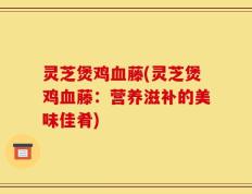 灵芝煲鸡血藤(灵芝煲鸡血藤：营养滋补的美味佳肴)