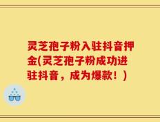 灵芝孢子粉入驻抖音押金(灵芝孢子粉成功进驻抖音，成为爆款！)