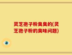 灵芝孢子粉臭臭的(灵芝孢子粉的臭味问题)