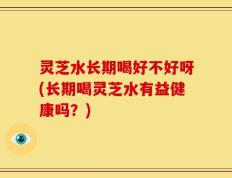 灵芝水长期喝好不好呀(长期喝灵芝水有益健康吗？)
