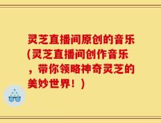 灵芝直播间原创的音乐(灵芝直播间创作音乐，带你领略神奇灵芝的美妙世界！)