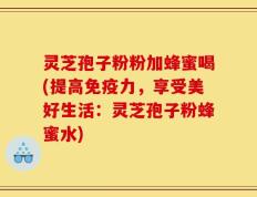 灵芝孢子粉粉加蜂蜜喝(提高免疫力，享受美好生活：灵芝孢子粉蜂蜜水)