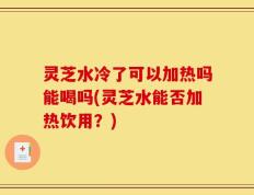 灵芝水冷了可以加热吗能喝吗(灵芝水能否加热饮用？)