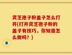 灵芝孢子粉盖子怎么打开(打开灵芝孢子粉的盖子有技巧，你知道怎么做吗？)
