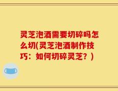 灵芝泡酒需要切碎吗怎么切(灵芝泡酒制作技巧：如何切碎灵芝？)