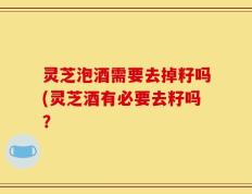 灵芝泡酒需要去掉籽吗(灵芝酒有必要去籽吗？