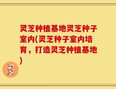 灵芝种植基地灵芝种子室内(灵芝种子室内培育，打造灵芝种植基地)