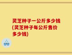 灵芝种子一公斤多少钱(灵芝种子每公斤售价多少钱)