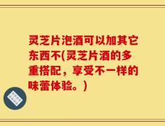 灵芝片泡酒可以加其它东西不(灵芝片酒的多重搭配，享受不一样的味蕾体验。)