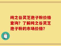 纯之谷灵芝孢子粉价格查询？了解纯之谷灵芝孢子粉的市场价格？