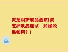 灵芝润护肤品测试(灵芝护肤品测试：润燥效果如何？)