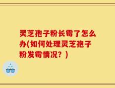 灵芝孢子粉长霉了怎么办(如何处理灵芝孢子粉发霉情况？)
