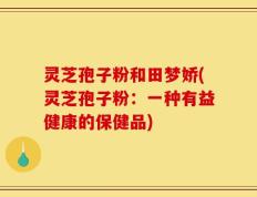 灵芝孢子粉和田梦娇(灵芝孢子粉：一种有益健康的保健品)