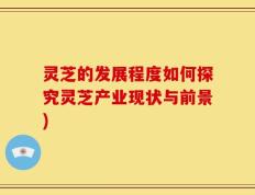 灵芝的发展程度如何探究灵芝产业现状与前景)