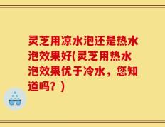 灵芝用凉水泡还是热水泡效果好(灵芝用热水泡效果优于冷水，您知道吗？)