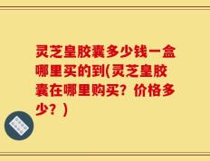 灵芝皇胶囊多少钱一盒哪里买的到(灵芝皇胶囊在哪里购买？价格多少？)