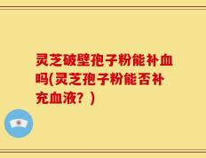 灵芝破壁孢子粉能补血吗(灵芝孢子粉能否补充血液？)