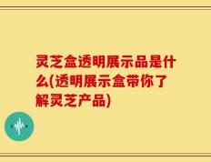 灵芝盒透明展示品是什么(透明展示盒带你了解灵芝产品)