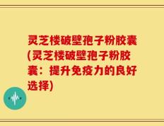 灵芝楼破壁孢子粉胶囊(灵芝楼破壁孢子粉胶囊：提升免疫力的良好选择)