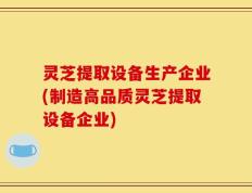 灵芝提取设备生产企业(制造高品质灵芝提取设备企业)