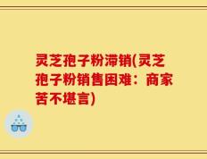 灵芝孢子粉滞销(灵芝孢子粉销售困难：商家苦不堪言)