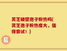 灵芝破壁孢子粉热吗(灵芝孢子粉热度大，值得尝试！)