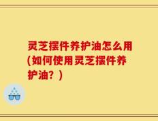 灵芝摆件养护油怎么用(如何使用灵芝摆件养护油？)