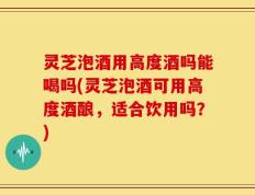 灵芝泡酒用高度酒吗能喝吗(灵芝泡酒可用高度酒酿，适合饮用吗？)