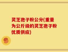 灵芝孢子粉公分(重量为公斤级的灵芝孢子粉优质供应)