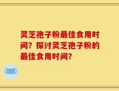 灵芝孢子粉最佳食用时间？探讨灵芝孢子粉的最佳食用时间？