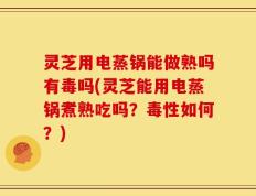 灵芝用电蒸锅能做熟吗有毒吗(灵芝能用电蒸锅煮熟吃吗？毒性如何？)