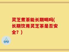 灵芝煮茶能长期喝吗(长期饮用灵芝茶是否安全？)