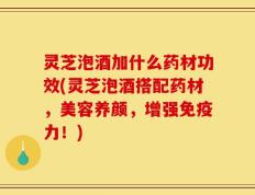 灵芝泡酒加什么药材功效(灵芝泡酒搭配药材，美容养颜，增强免疫力！)
