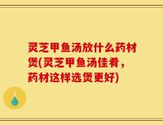 灵芝甲鱼汤放什么药材煲(灵芝甲鱼汤佳肴，药材这样选煲更好)