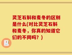 灵芝石斛和麦冬的区别是什么(对比灵芝石斛和麦冬，你真的知道它们的不同吗？)